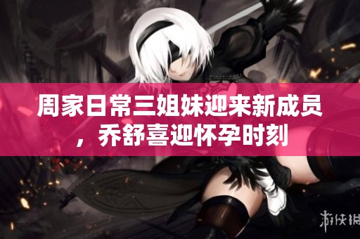 周家日常三姐妹迎来新成员，乔舒喜迎怀孕时刻