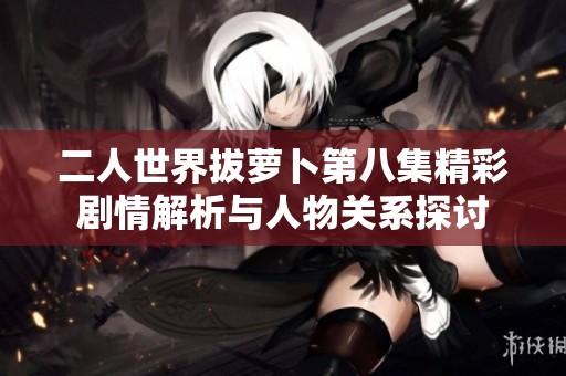 二人世界拔萝卜第八集精彩剧情解析与人物关系探讨