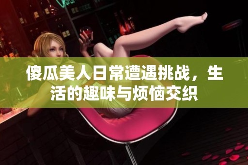 傻瓜美人日常遭遇挑战，生活的趣味与烦恼交织
