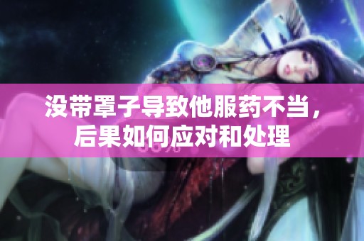 没带罩子导致他服药不当，后果如何应对和处理