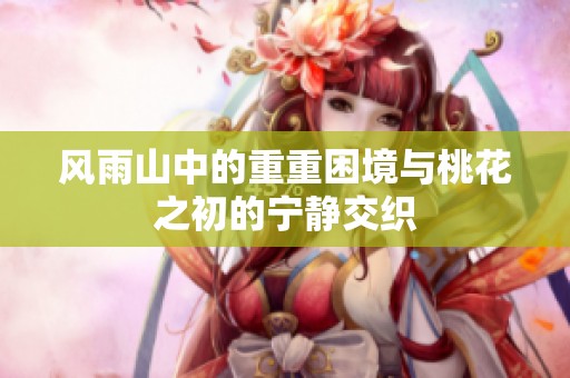 风雨山中的重重困境与桃花之初的宁静交织