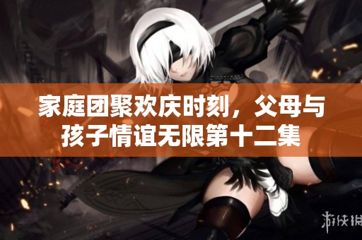 家庭团聚欢庆时刻，父母与孩子情谊无限第十二集
