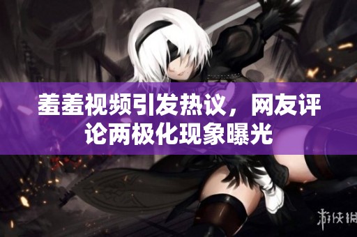 羞羞视频引发热议，网友评论两极化现象曝光