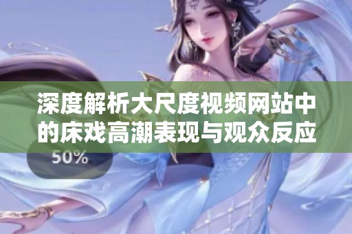 深度解析大尺度视频网站中的床戏高潮表现与观众反应