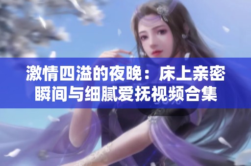 激情四溢的夜晚：床上亲密瞬间与细腻爱抚视频合集