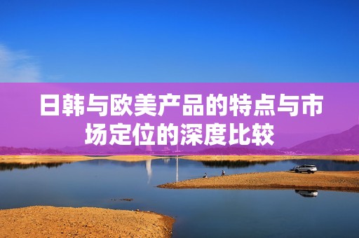 日韩与欧美产品的特点与市场定位的深度比较