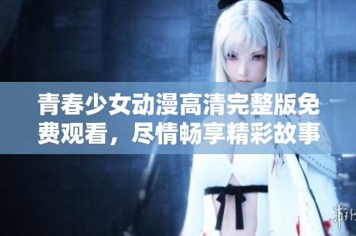 青春少女动漫高清完整版免费观看，尽情畅享精彩故事