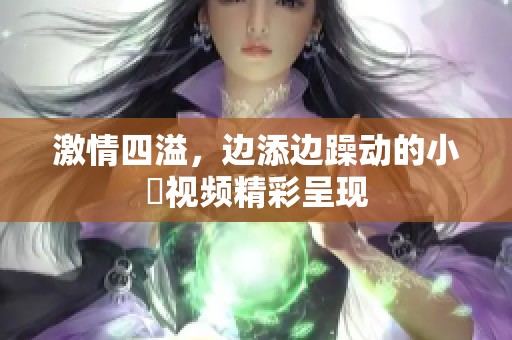 激情四溢，边添边躁动的小泬视频精彩呈现