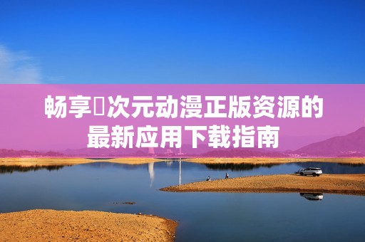 畅享囧次元动漫正版资源的最新应用下载指南