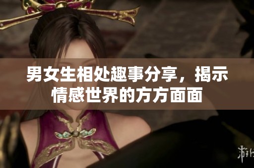 男女生相处趣事分享，揭示情感世界的方方面面