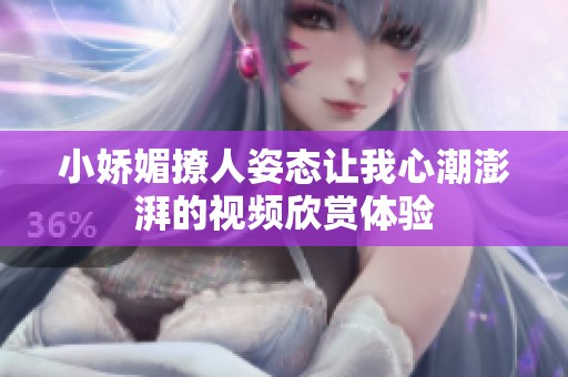 小娇媚撩人姿态让我心潮澎湃的视频欣赏体验