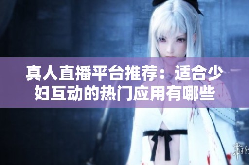 真人直播平台推荐：适合少妇互动的热门应用有哪些