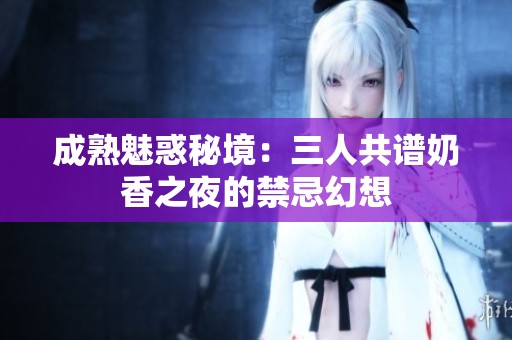 成熟魅惑秘境：三人共谱奶香之夜的禁忌幻想