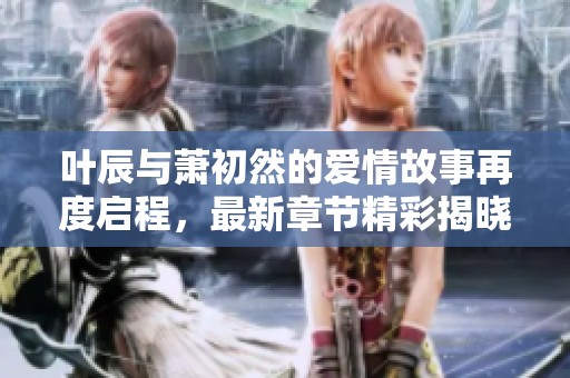 叶辰与萧初然的爱情故事再度启程，最新章节精彩揭晓