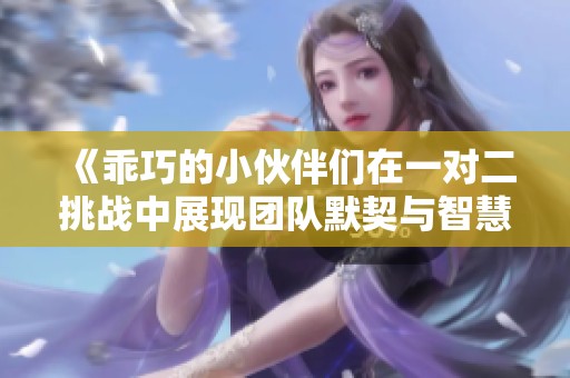 《乖巧的小伙伴们在一对二挑战中展现团队默契与智慧》