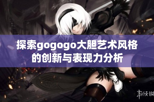 探索gogogo大胆艺术风格的创新与表现力分析