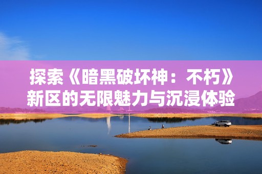 探索《暗黑破坏神：不朽》新区的无限魅力与沉浸体验