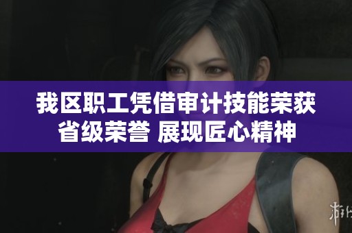 我区职工凭借审计技能荣获省级荣誉 展现匠心精神