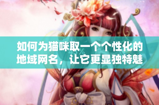 如何为猫咪取一个个性化的地域网名，让它更显独特魅力