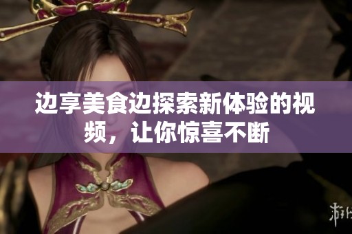 边享美食边探索新体验的视频，让你惊喜不断
