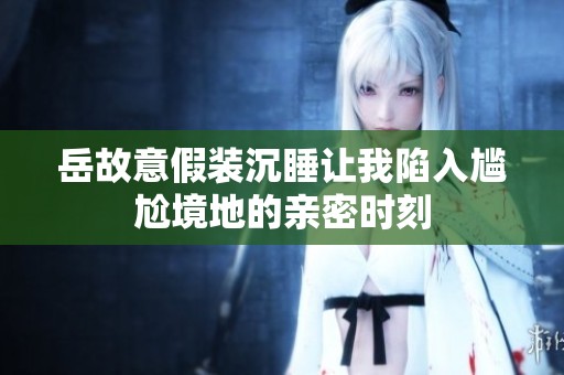 岳故意假装沉睡让我陷入尴尬境地的亲密时刻