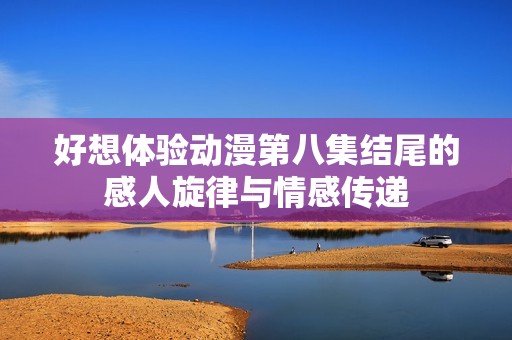 好想体验动漫第八集结尾的感人旋律与情感传递