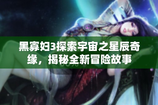 黑寡妇3探索宇宙之星辰奇缘，揭秘全新冒险故事