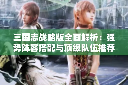三国志战略版全面解析：强势阵容搭配与顶级队伍推荐