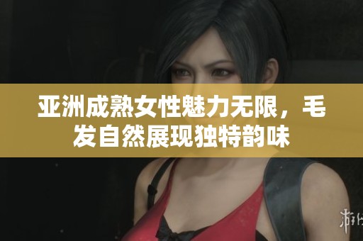 亚洲成熟女性魅力无限，毛发自然展现独特韵味