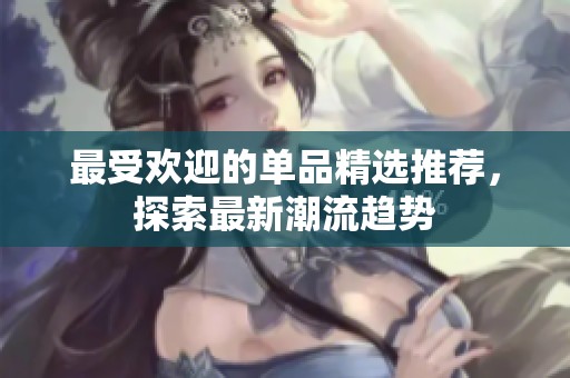 最受欢迎的单品精选推荐，探索最新潮流趋势