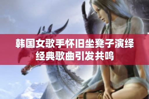 韩国女歌手怀旧坐凳子演绎经典歌曲引发共鸣