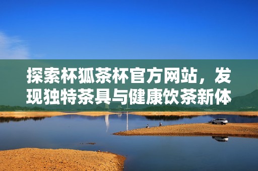 探索杯狐茶杯官方网站，发现独特茶具与健康饮茶新体验