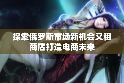 探索俄罗斯市场新机会又租商店打造电商未来