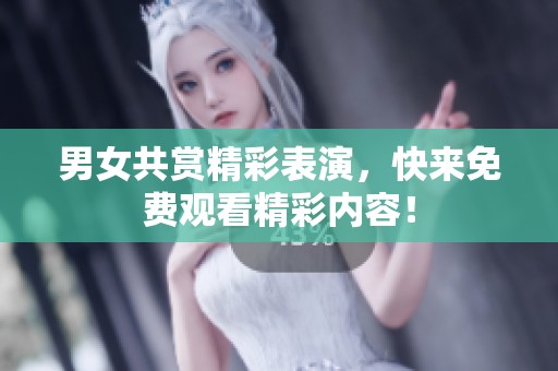 男女共赏精彩表演，快来免费观看精彩内容！