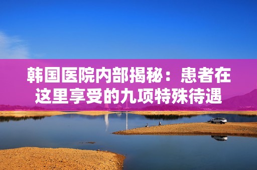 韩国医院内部揭秘：患者在这里享受的九项特殊待遇