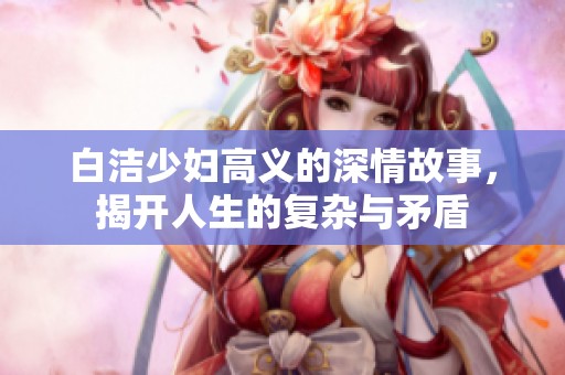 白洁少妇高义的深情故事，揭开人生的复杂与矛盾