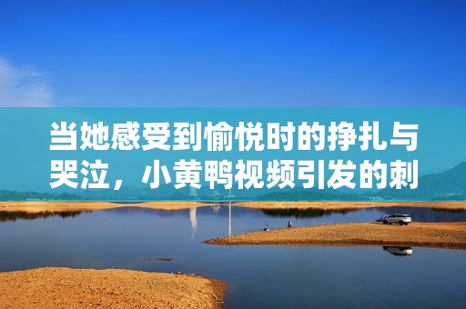当她感受到愉悦时的挣扎与哭泣，小黄鸭视频引发的刺激体验