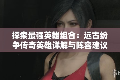 探索最强英雄组合：远古纷争传奇英雄详解与阵容建议