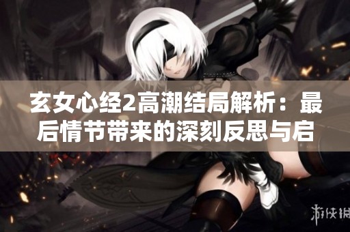 玄女心经2高潮结局解析：最后情节带来的深刻反思与启示