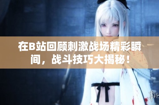 在B站回顾刺激战场精彩瞬间，战斗技巧大揭秘！