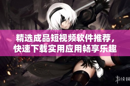 精选成品短视频软件推荐，快速下载实用应用畅享乐趣