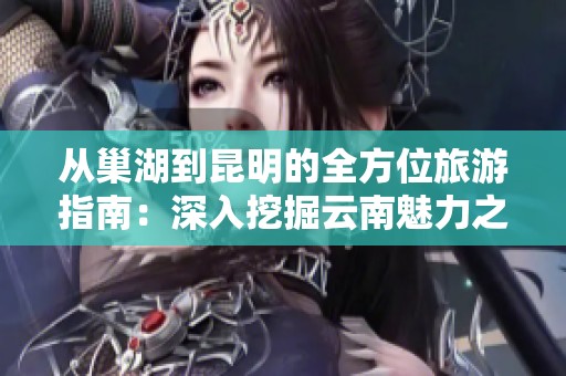 从巢湖到昆明的全方位旅游指南：深入挖掘云南魅力之旅