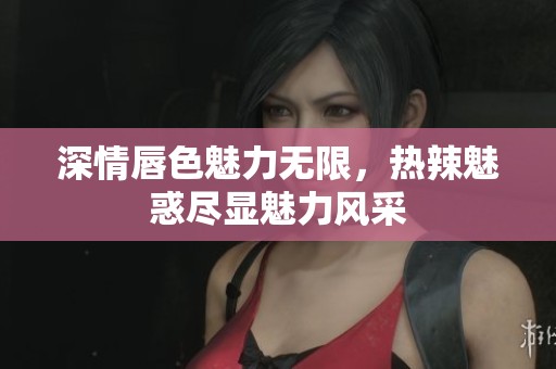 深情唇色魅力无限，热辣魅惑尽显魅力风采