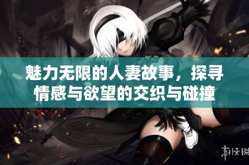 魅力无限的人妻故事，探寻情感与欲望的交织与碰撞
