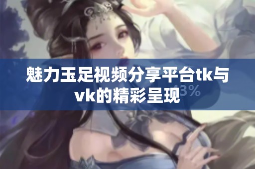 魅力玉足视频分享平台tk与vk的精彩呈现