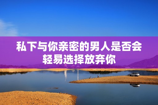 私下与你亲密的男人是否会轻易选择放弃你