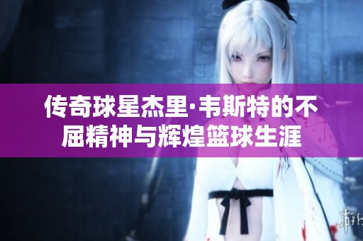 传奇球星杰里·韦斯特的不屈精神与辉煌篮球生涯