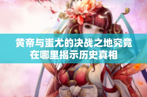 黄帝与蚩尤的决战之地究竟在哪里揭示历史真相