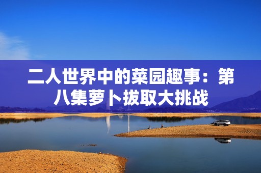 二人世界中的菜园趣事：第八集萝卜拔取大挑战