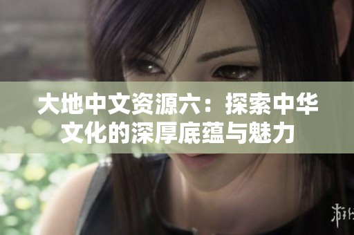 大地中文资源六：探索中华文化的深厚底蕴与魅力